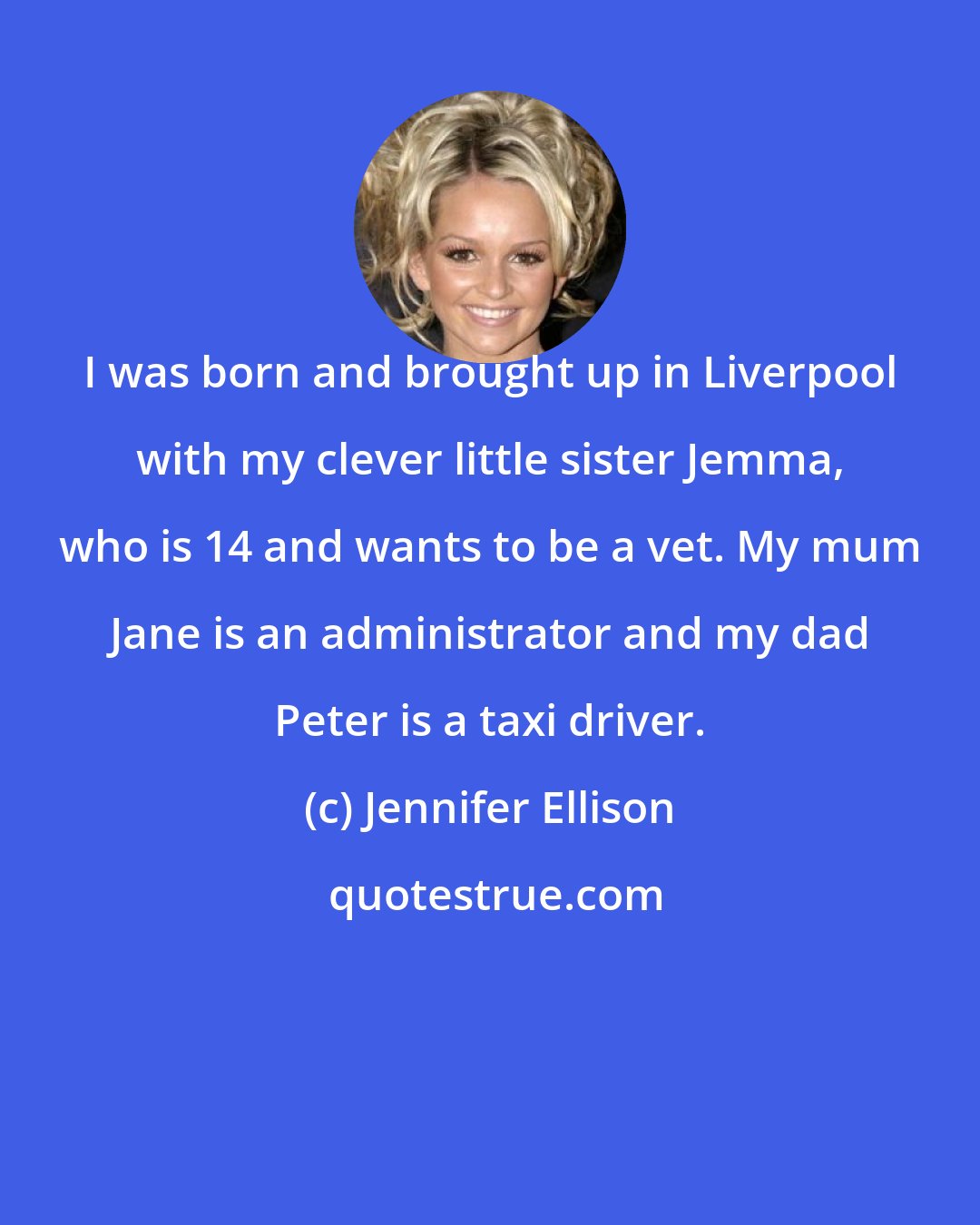 Jennifer Ellison: I was born and brought up in Liverpool with my clever little sister Jemma, who is 14 and wants to be a vet. My mum Jane is an administrator and my dad Peter is a taxi driver.