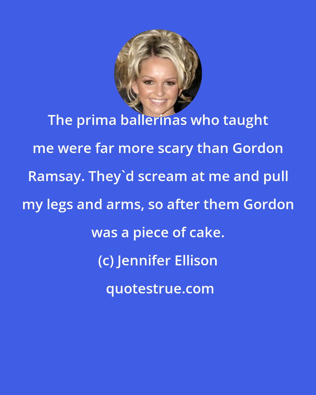 Jennifer Ellison: The prima ballerinas who taught me were far more scary than Gordon Ramsay. They'd scream at me and pull my legs and arms, so after them Gordon was a piece of cake.