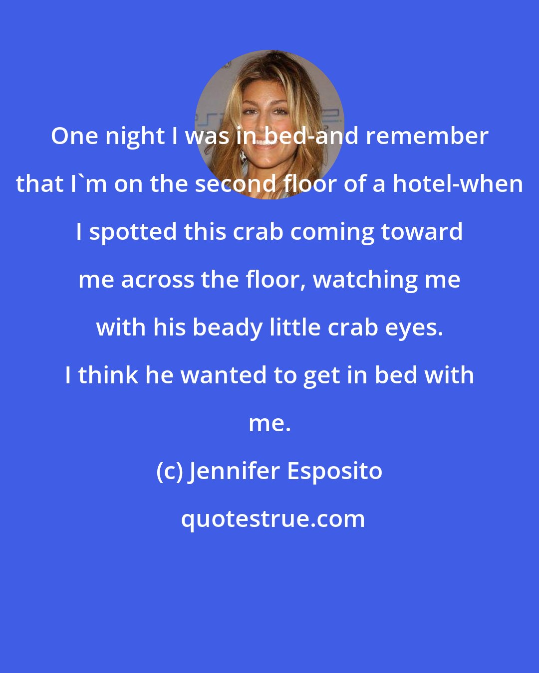 Jennifer Esposito: One night I was in bed-and remember that I'm on the second floor of a hotel-when I spotted this crab coming toward me across the floor, watching me with his beady little crab eyes. I think he wanted to get in bed with me.