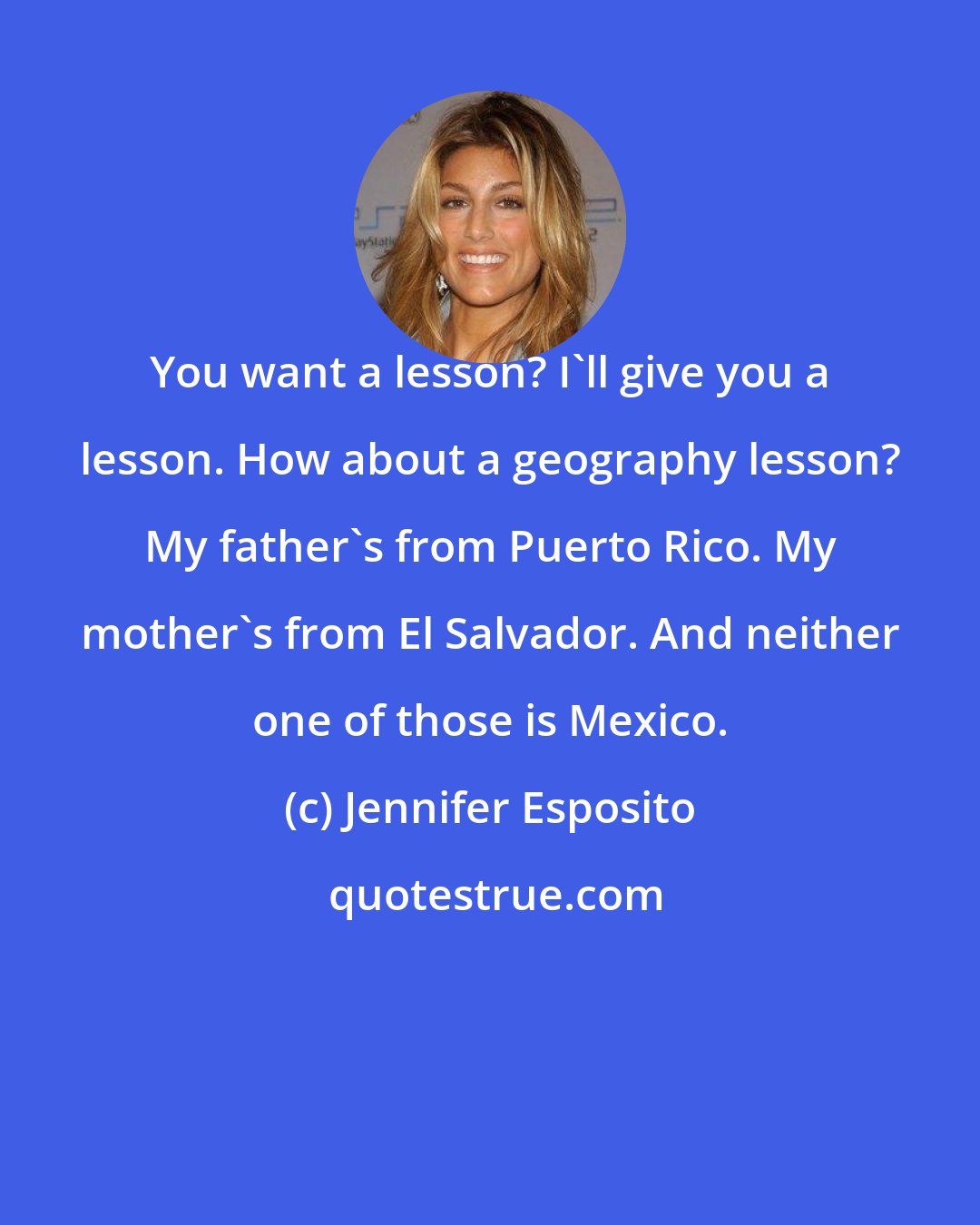 Jennifer Esposito: You want a lesson? I'll give you a lesson. How about a geography lesson? My father's from Puerto Rico. My mother's from El Salvador. And neither one of those is Mexico.