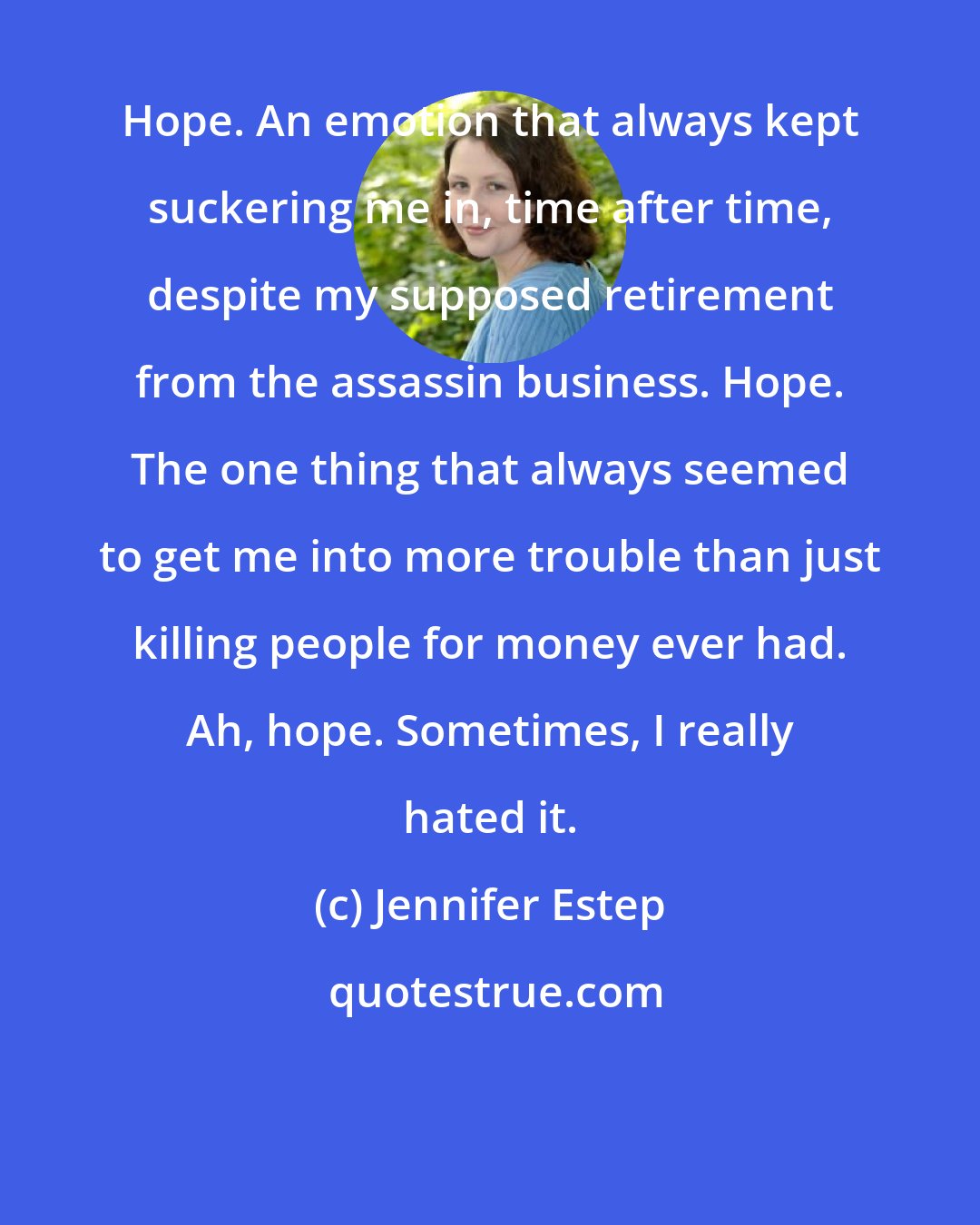 Jennifer Estep: Hope. An emotion that always kept suckering me in, time after time, despite my supposed retirement from the assassin business. Hope. The one thing that always seemed to get me into more trouble than just killing people for money ever had. Ah, hope. Sometimes, I really hated it.