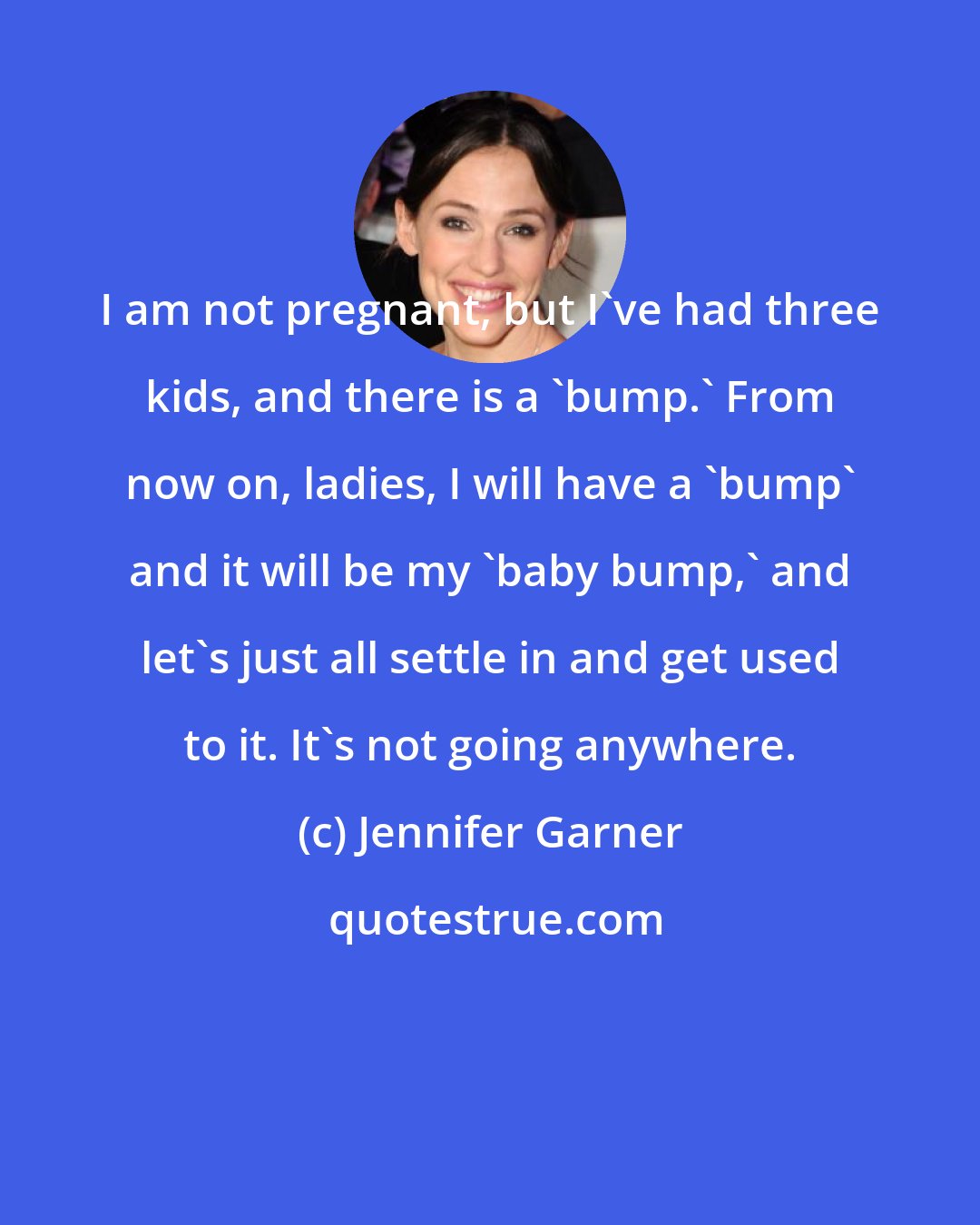 Jennifer Garner: I am not pregnant, but I've had three kids, and there is a 'bump.' From now on, ladies, I will have a 'bump' and it will be my 'baby bump,' and let's just all settle in and get used to it. It's not going anywhere.