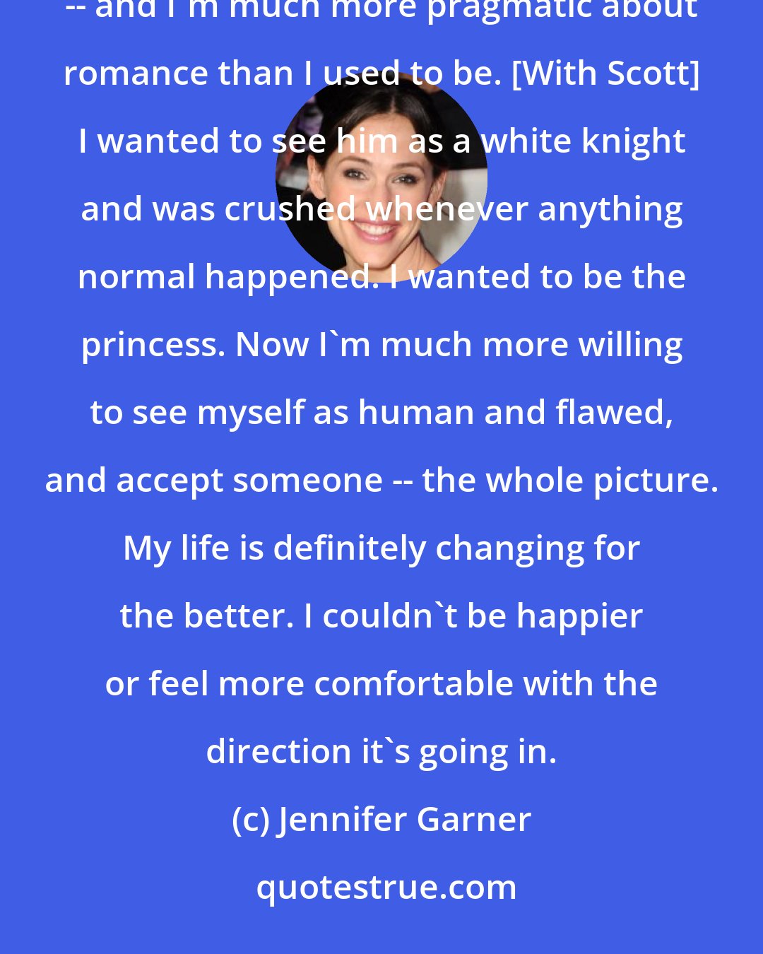 Jennifer Garner: I don't have this fantasy about marriage anymore. Everyone says it takes hard work. Well, it kind of does -- and I'm much more pragmatic about romance than I used to be. [With Scott] I wanted to see him as a white knight and was crushed whenever anything normal happened. I wanted to be the princess. Now I'm much more willing to see myself as human and flawed, and accept someone -- the whole picture. My life is definitely changing for the better. I couldn't be happier or feel more comfortable with the direction it's going in.