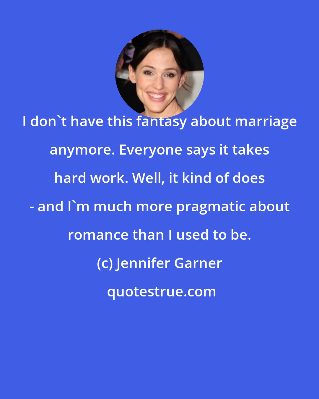 Jennifer Garner: I don't have this fantasy about marriage anymore. Everyone says it takes hard work. Well, it kind of does - and I'm much more pragmatic about romance than I used to be.