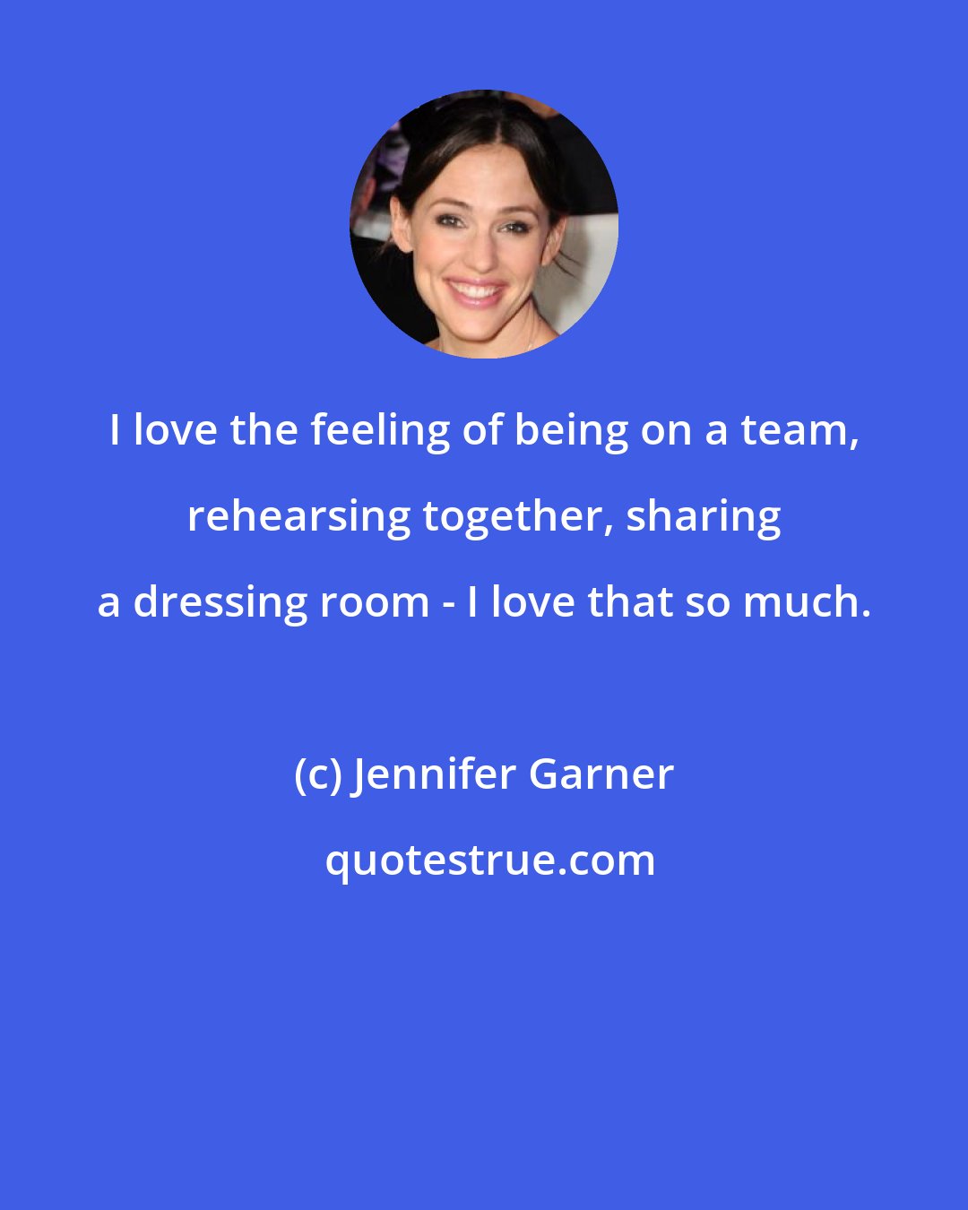 Jennifer Garner: I love the feeling of being on a team, rehearsing together, sharing a dressing room - I love that so much.