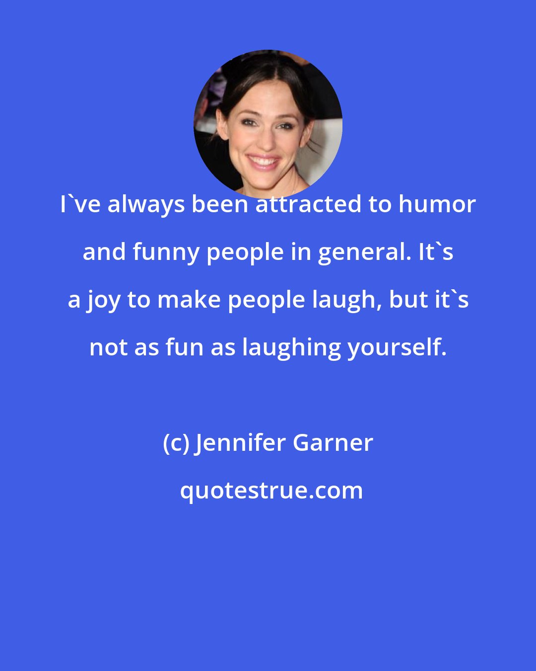 Jennifer Garner: I've always been attracted to humor and funny people in general. It's a joy to make people laugh, but it's not as fun as laughing yourself.