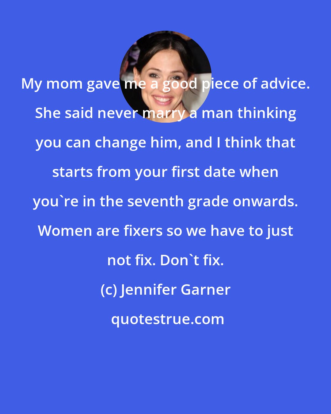 Jennifer Garner: My mom gave me a good piece of advice. She said never marry a man thinking you can change him, and I think that starts from your first date when you're in the seventh grade onwards. Women are fixers so we have to just not fix. Don't fix.