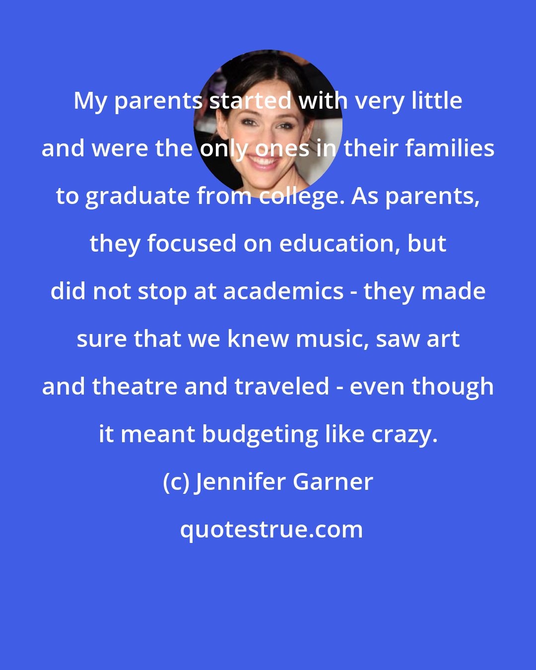 Jennifer Garner: My parents started with very little and were the only ones in their families to graduate from college. As parents, they focused on education, but did not stop at academics - they made sure that we knew music, saw art and theatre and traveled - even though it meant budgeting like crazy.