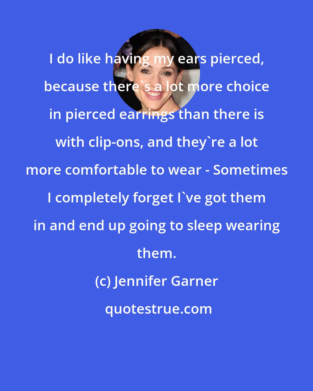 Jennifer Garner: I do like having my ears pierced, because there's a lot more choice in pierced earrings than there is with clip-ons, and they're a lot more comfortable to wear - Sometimes I completely forget I've got them in and end up going to sleep wearing them.