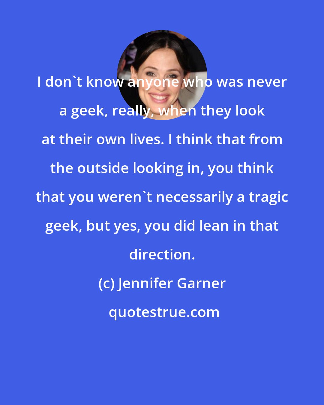 Jennifer Garner: I don't know anyone who was never a geek, really, when they look at their own lives. I think that from the outside looking in, you think that you weren't necessarily a tragic geek, but yes, you did lean in that direction.