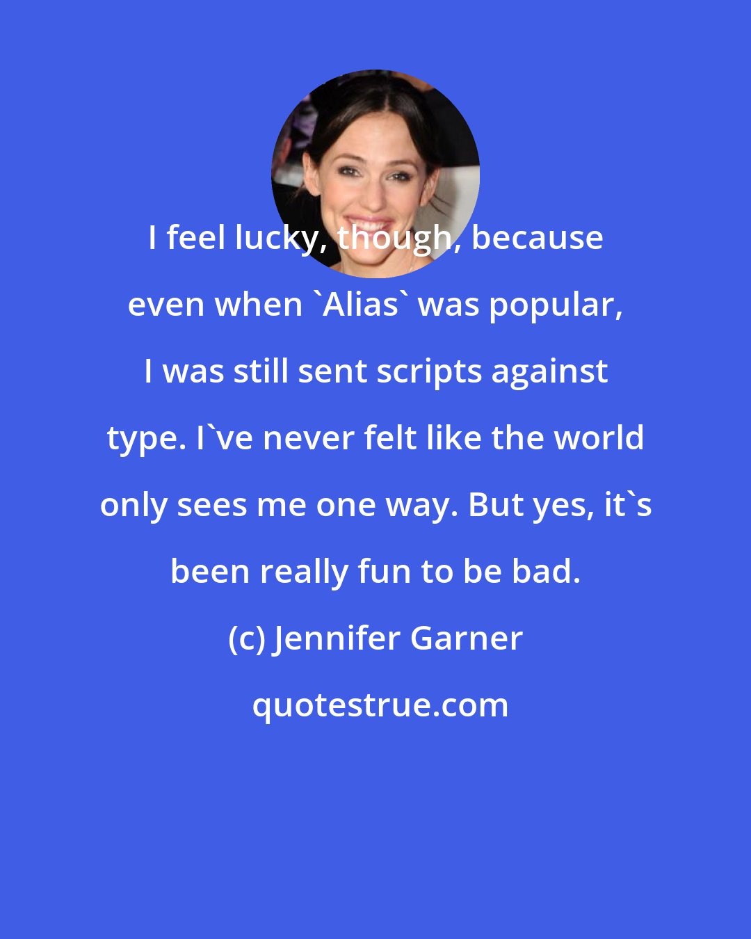 Jennifer Garner: I feel lucky, though, because even when 'Alias' was popular, I was still sent scripts against type. I've never felt like the world only sees me one way. But yes, it's been really fun to be bad.