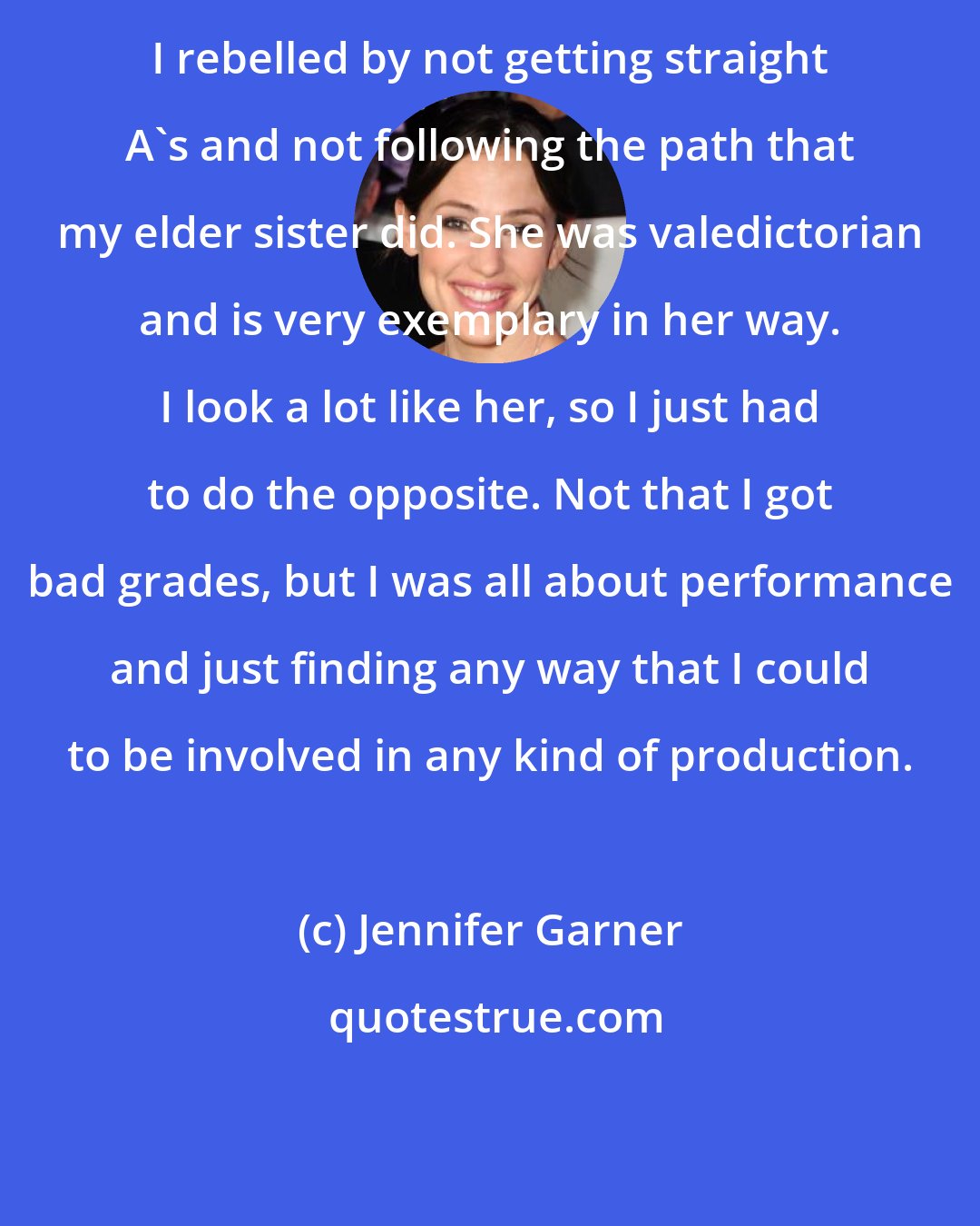 Jennifer Garner: I rebelled by not getting straight A's and not following the path that my elder sister did. She was valedictorian and is very exemplary in her way. I look a lot like her, so I just had to do the opposite. Not that I got bad grades, but I was all about performance and just finding any way that I could to be involved in any kind of production.