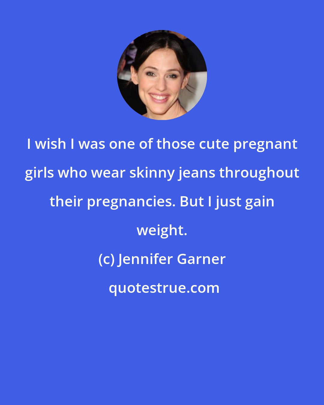 Jennifer Garner: I wish I was one of those cute pregnant girls who wear skinny jeans throughout their pregnancies. But I just gain weight.