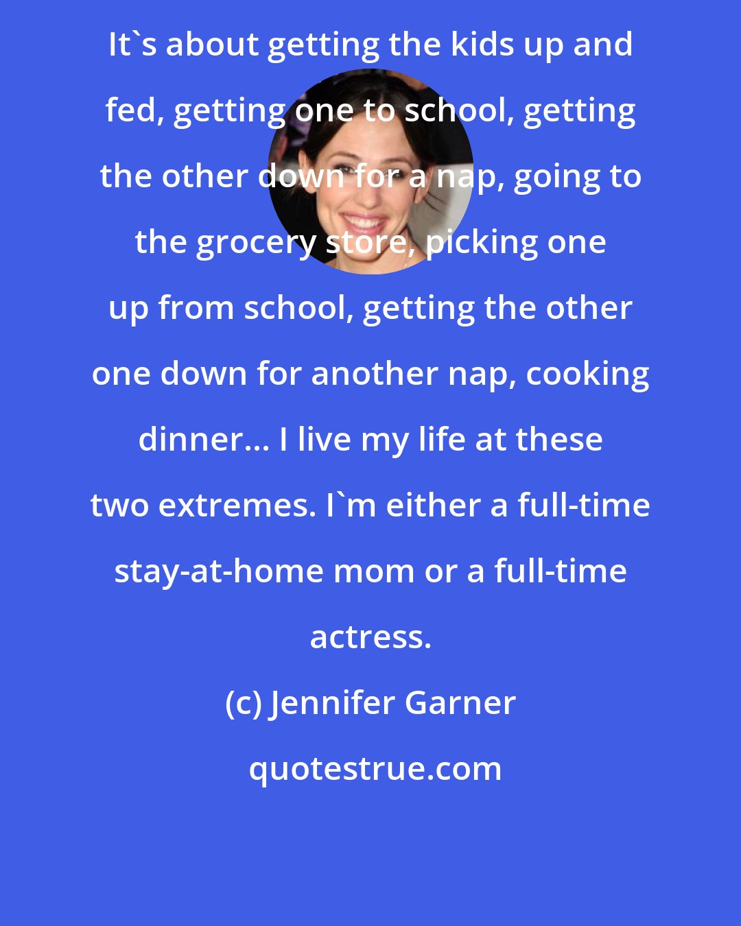 Jennifer Garner: It's about getting the kids up and fed, getting one to school, getting the other down for a nap, going to the grocery store, picking one up from school, getting the other one down for another nap, cooking dinner... I live my life at these two extremes. I'm either a full-time stay-at-home mom or a full-time actress.