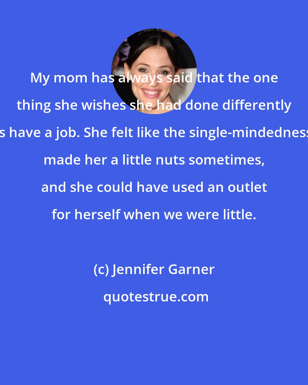 Jennifer Garner: My mom has always said that the one thing she wishes she had done differently is have a job. She felt like the single-mindedness made her a little nuts sometimes, and she could have used an outlet for herself when we were little.