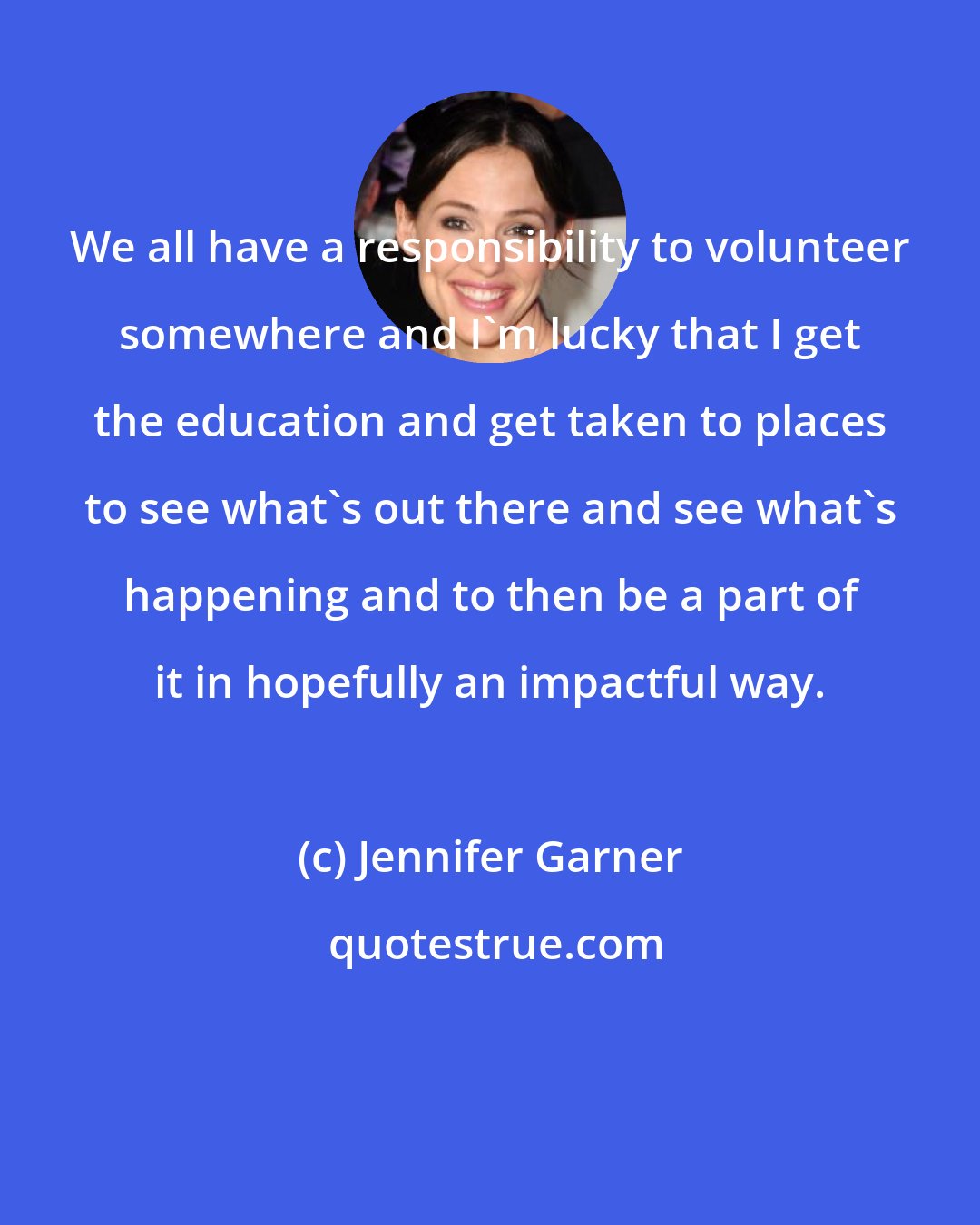 Jennifer Garner: We all have a responsibility to volunteer somewhere and I'm lucky that I get the education and get taken to places to see what's out there and see what's happening and to then be a part of it in hopefully an impactful way.