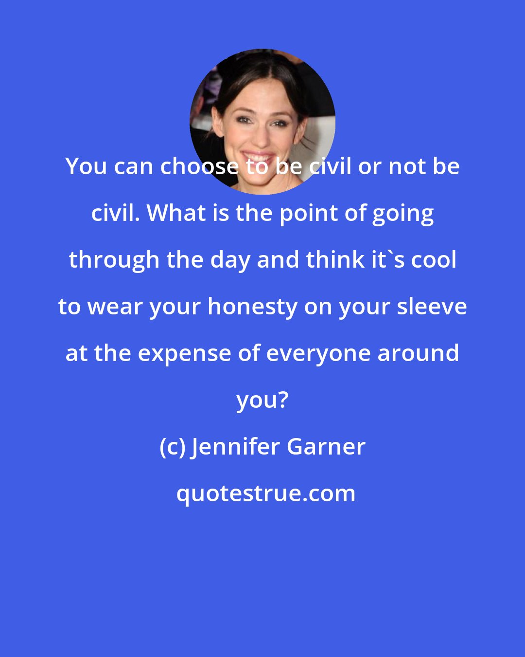 Jennifer Garner: You can choose to be civil or not be civil. What is the point of going through the day and think it's cool to wear your honesty on your sleeve at the expense of everyone around you?
