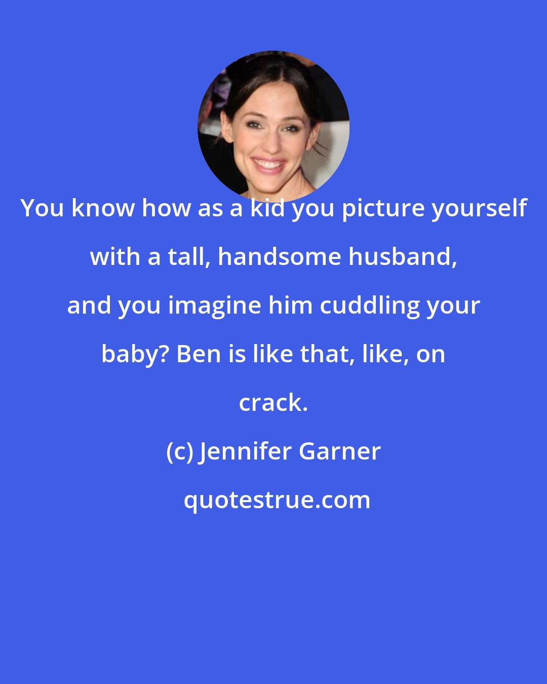 Jennifer Garner: You know how as a kid you picture yourself with a tall, handsome husband, and you imagine him cuddling your baby? Ben is like that, like, on crack.