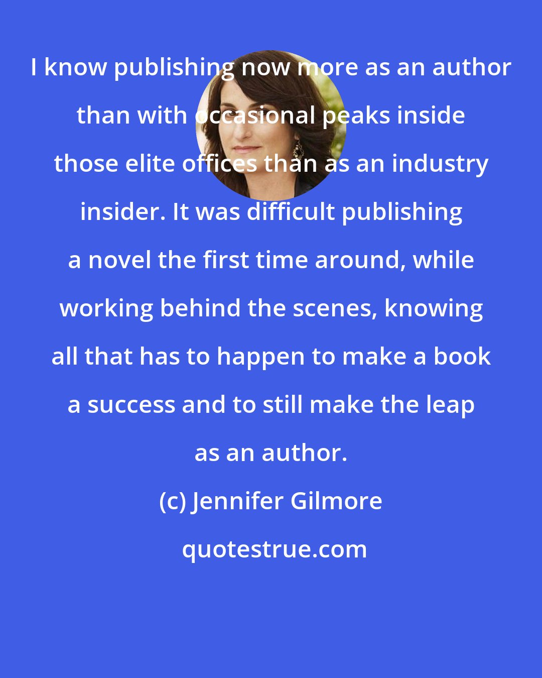 Jennifer Gilmore: I know publishing now more as an author than with occasional peaks inside those elite offices than as an industry insider. It was difficult publishing a novel the first time around, while working behind the scenes, knowing all that has to happen to make a book a success and to still make the leap as an author.