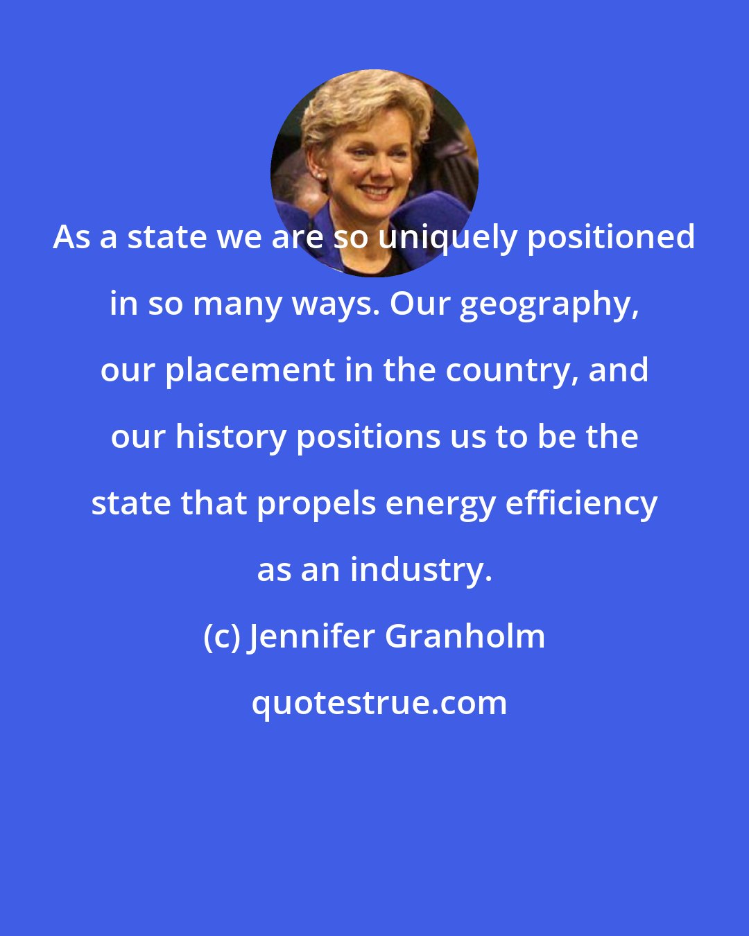 Jennifer Granholm: As a state we are so uniquely positioned in so many ways. Our geography, our placement in the country, and our history positions us to be the state that propels energy efficiency as an industry.