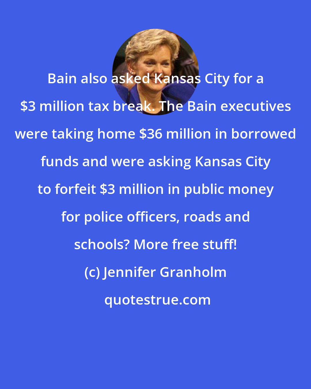 Jennifer Granholm: Bain also asked Kansas City for a $3 million tax break. The Bain executives were taking home $36 million in borrowed funds and were asking Kansas City to forfeit $3 million in public money for police officers, roads and schools? More free stuff!