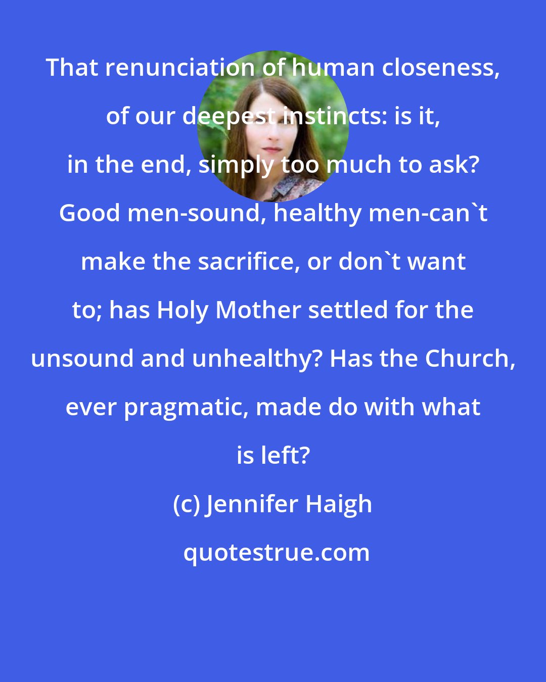 Jennifer Haigh: That renunciation of human closeness, of our deepest instincts: is it, in the end, simply too much to ask? Good men-sound, healthy men-can't make the sacrifice, or don't want to; has Holy Mother settled for the unsound and unhealthy? Has the Church, ever pragmatic, made do with what is left?