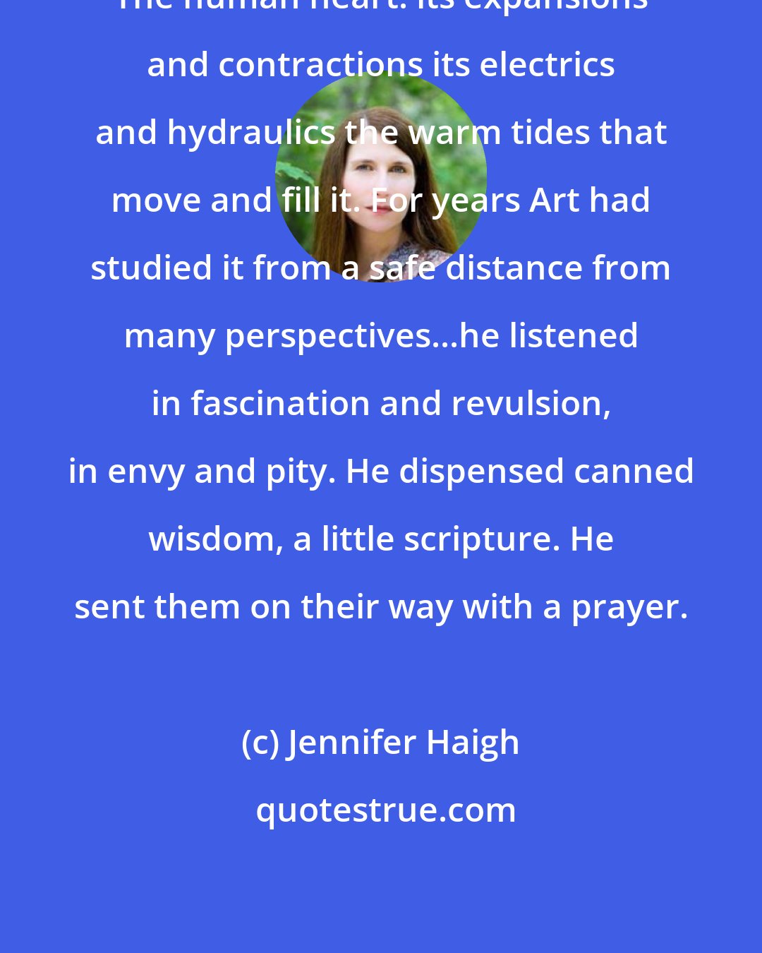 Jennifer Haigh: The human heart: its expansions and contractions its electrics and hydraulics the warm tides that move and fill it. For years Art had studied it from a safe distance from many perspectives...he listened in fascination and revulsion, in envy and pity. He dispensed canned wisdom, a little scripture. He sent them on their way with a prayer.