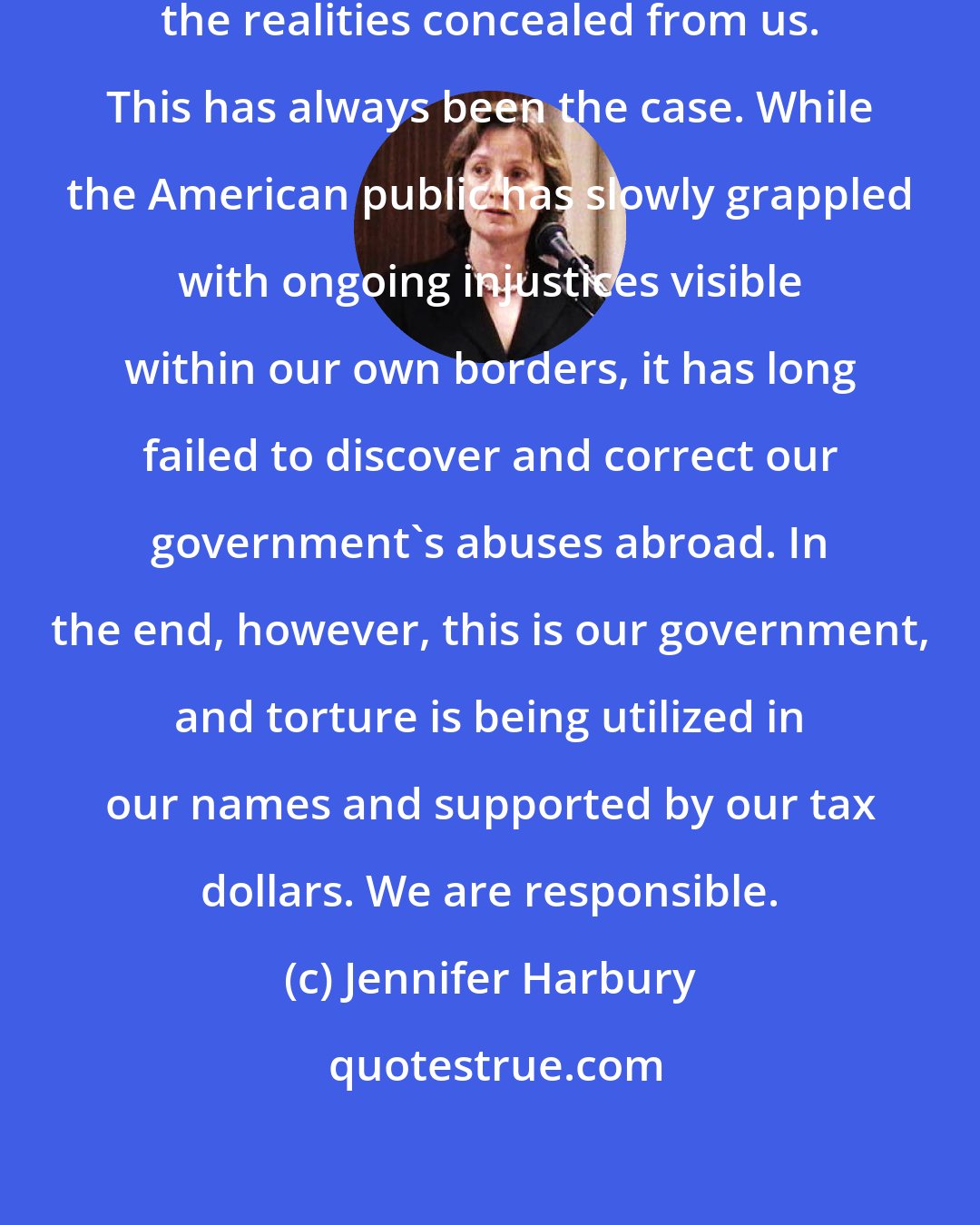 Jennifer Harbury: The problem, of course, lies with the realities concealed from us. This has always been the case. While the American public has slowly grappled with ongoing injustices visible within our own borders, it has long failed to discover and correct our government's abuses abroad. In the end, however, this is our government, and torture is being utilized in our names and supported by our tax dollars. We are responsible.