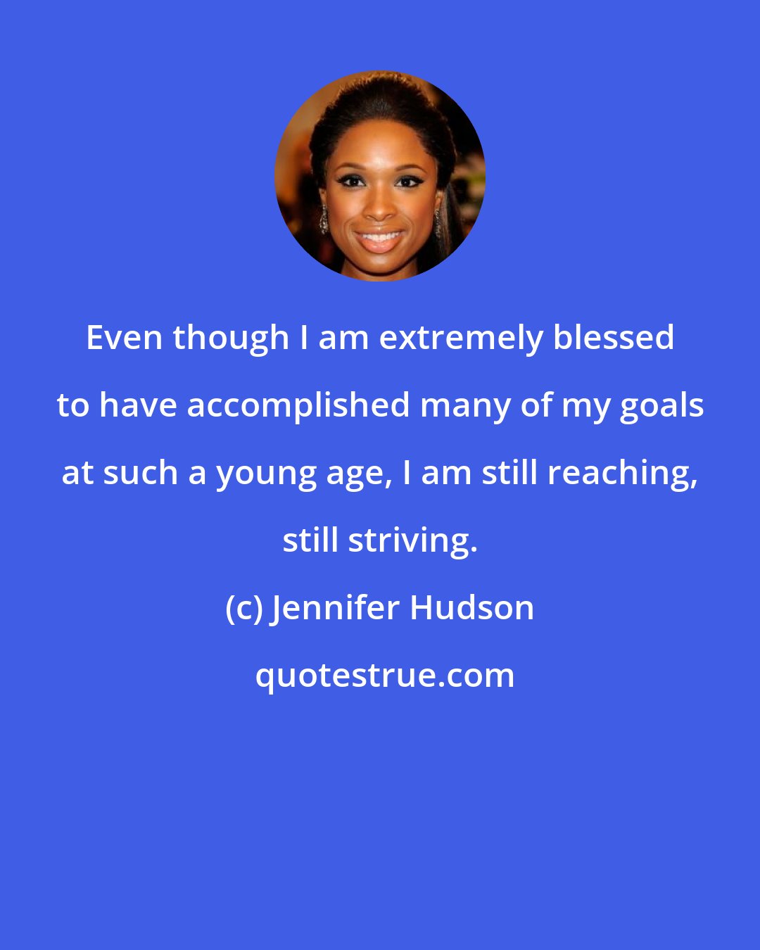 Jennifer Hudson: Even though I am extremely blessed to have accomplished many of my goals at such a young age, I am still reaching, still striving.