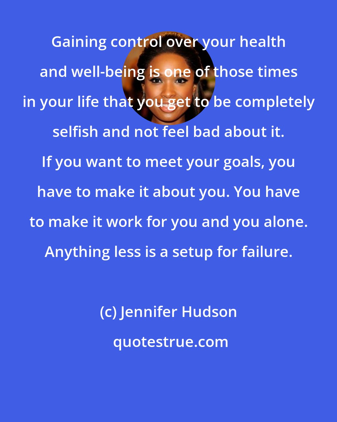Jennifer Hudson: Gaining control over your health and well-being is one of those times in your life that you get to be completely selfish and not feel bad about it. If you want to meet your goals, you have to make it about you. You have to make it work for you and you alone. Anything less is a setup for failure.