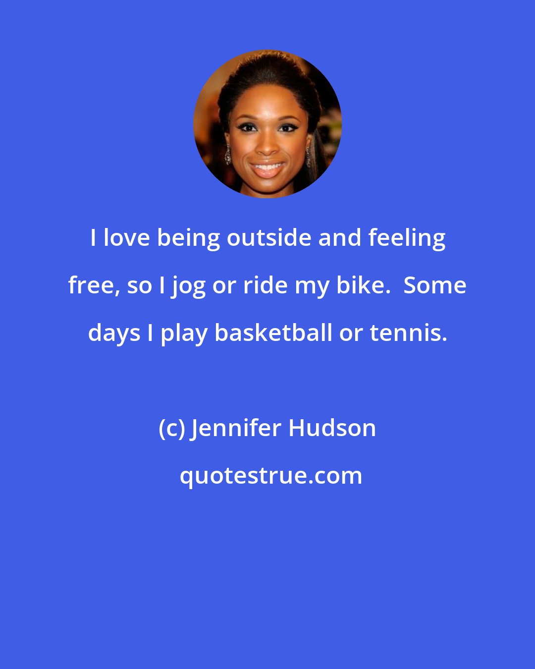 Jennifer Hudson: I love being outside and feeling free, so I jog or ride my bike.  Some days I play basketball or tennis.