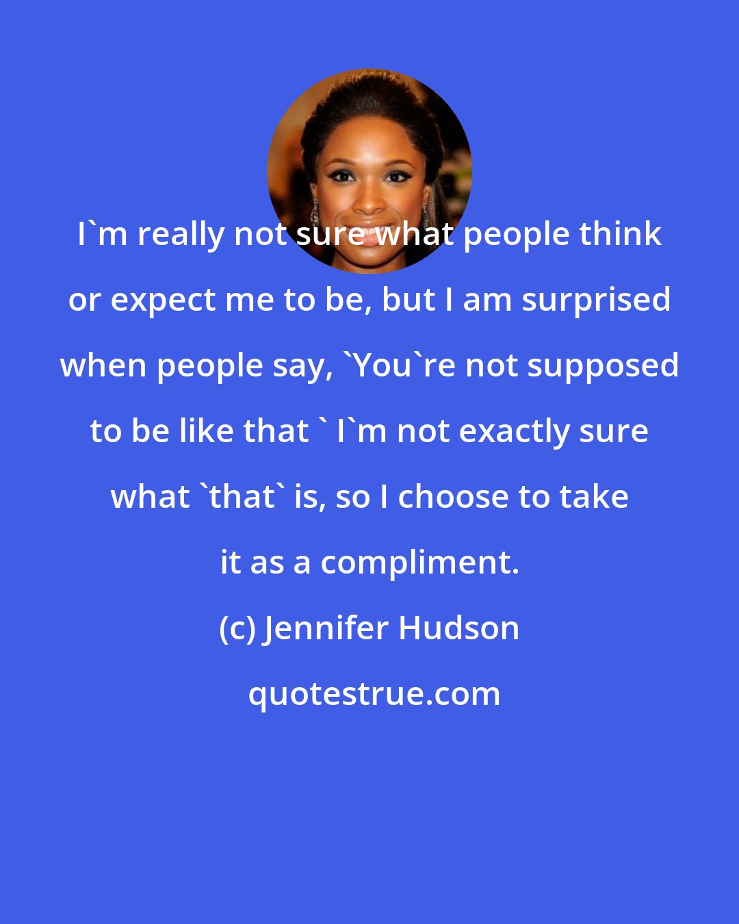 Jennifer Hudson: I'm really not sure what people think or expect me to be, but I am surprised when people say, 'You're not supposed to be like that ' I'm not exactly sure what 'that' is, so I choose to take it as a compliment.