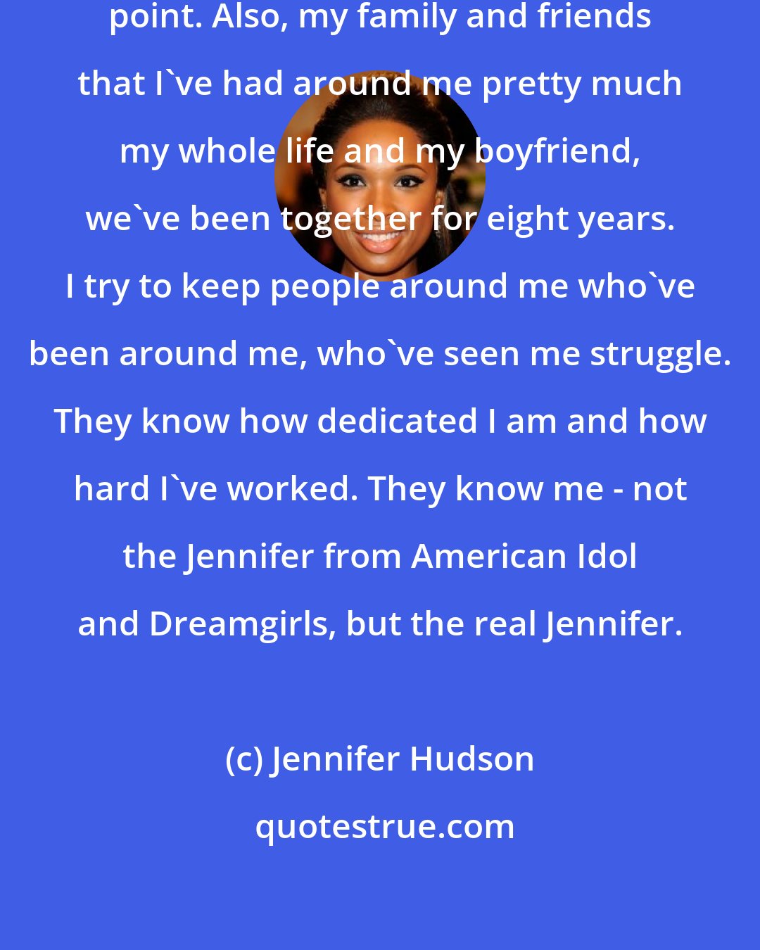 Jennifer Hudson: My faith in God is everything at this point. Also, my family and friends that I've had around me pretty much my whole life and my boyfriend, we've been together for eight years. I try to keep people around me who've been around me, who've seen me struggle. They know how dedicated I am and how hard I've worked. They know me - not the Jennifer from American Idol and Dreamgirls, but the real Jennifer.