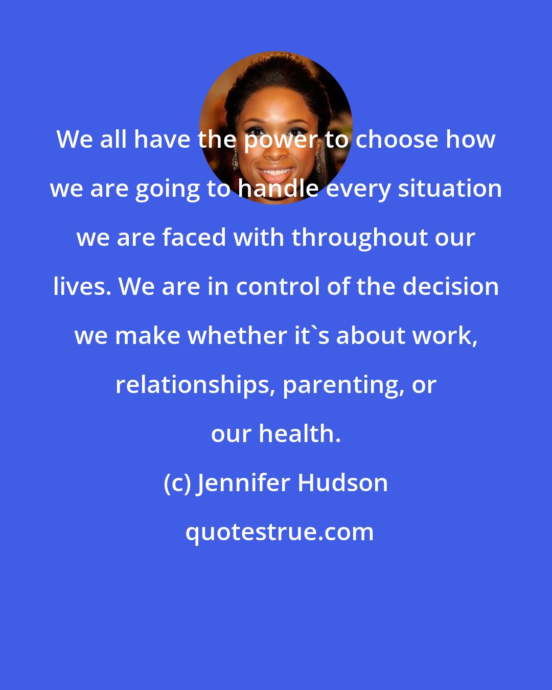 Jennifer Hudson: We all have the power to choose how we are going to handle every situation we are faced with throughout our lives. We are in control of the decision we make whether it's about work, relationships, parenting, or our health.