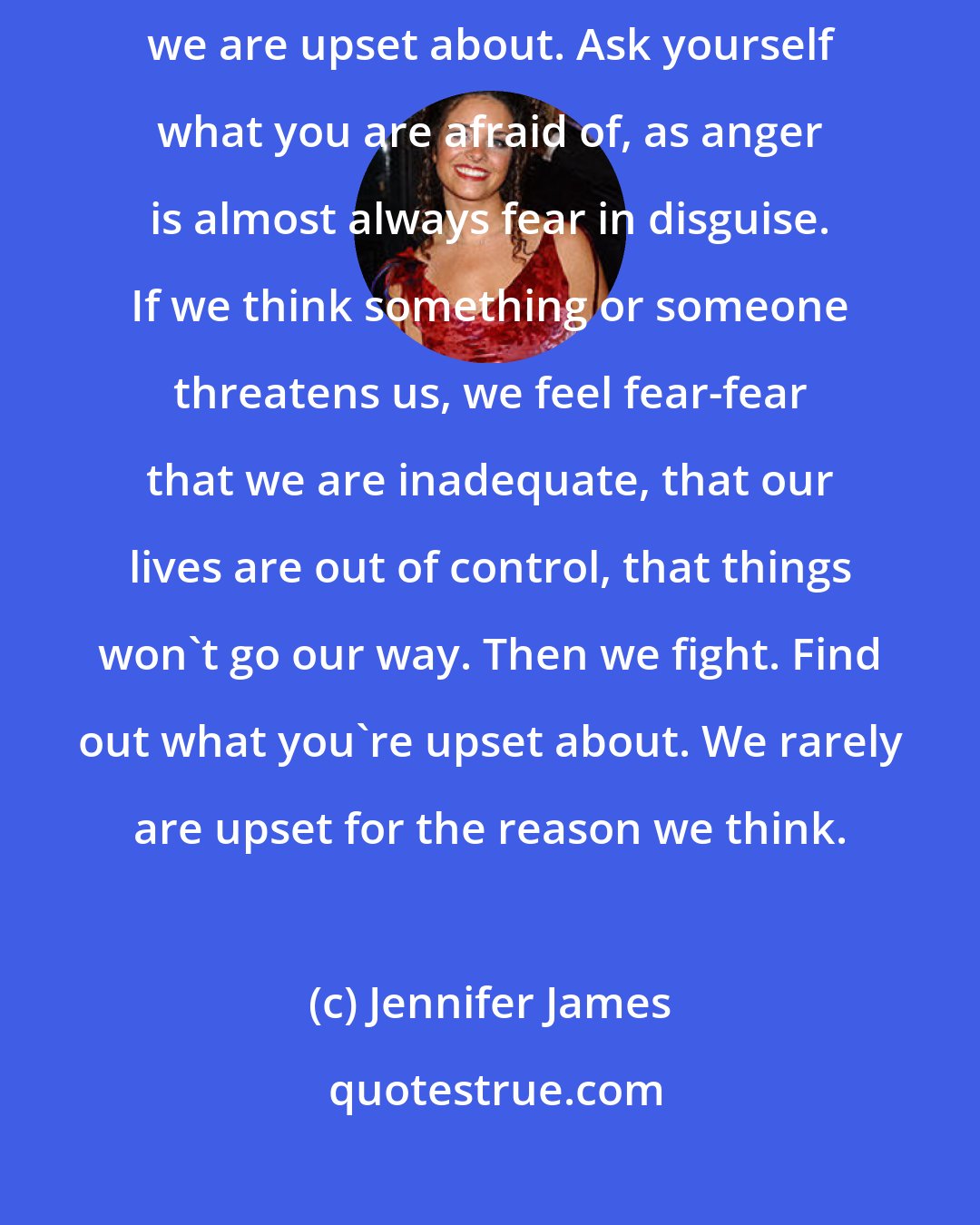 Jennifer James: Anger is a response that can lead to harm if we don't evaluate what we are upset about. Ask yourself what you are afraid of, as anger is almost always fear in disguise. If we think something or someone threatens us, we feel fear-fear that we are inadequate, that our lives are out of control, that things won't go our way. Then we fight. Find out what you're upset about. We rarely are upset for the reason we think.