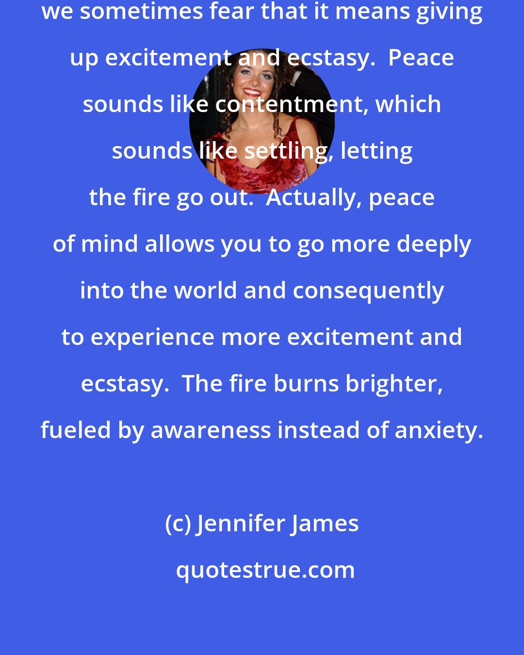 Jennifer James: Each of us seeks peace of mind, but we sometimes fear that it means giving up excitement and ecstasy.  Peace sounds like contentment, which sounds like settling, letting the fire go out.  Actually, peace of mind allows you to go more deeply into the world and consequently to experience more excitement and ecstasy.  The fire burns brighter, fueled by awareness instead of anxiety.