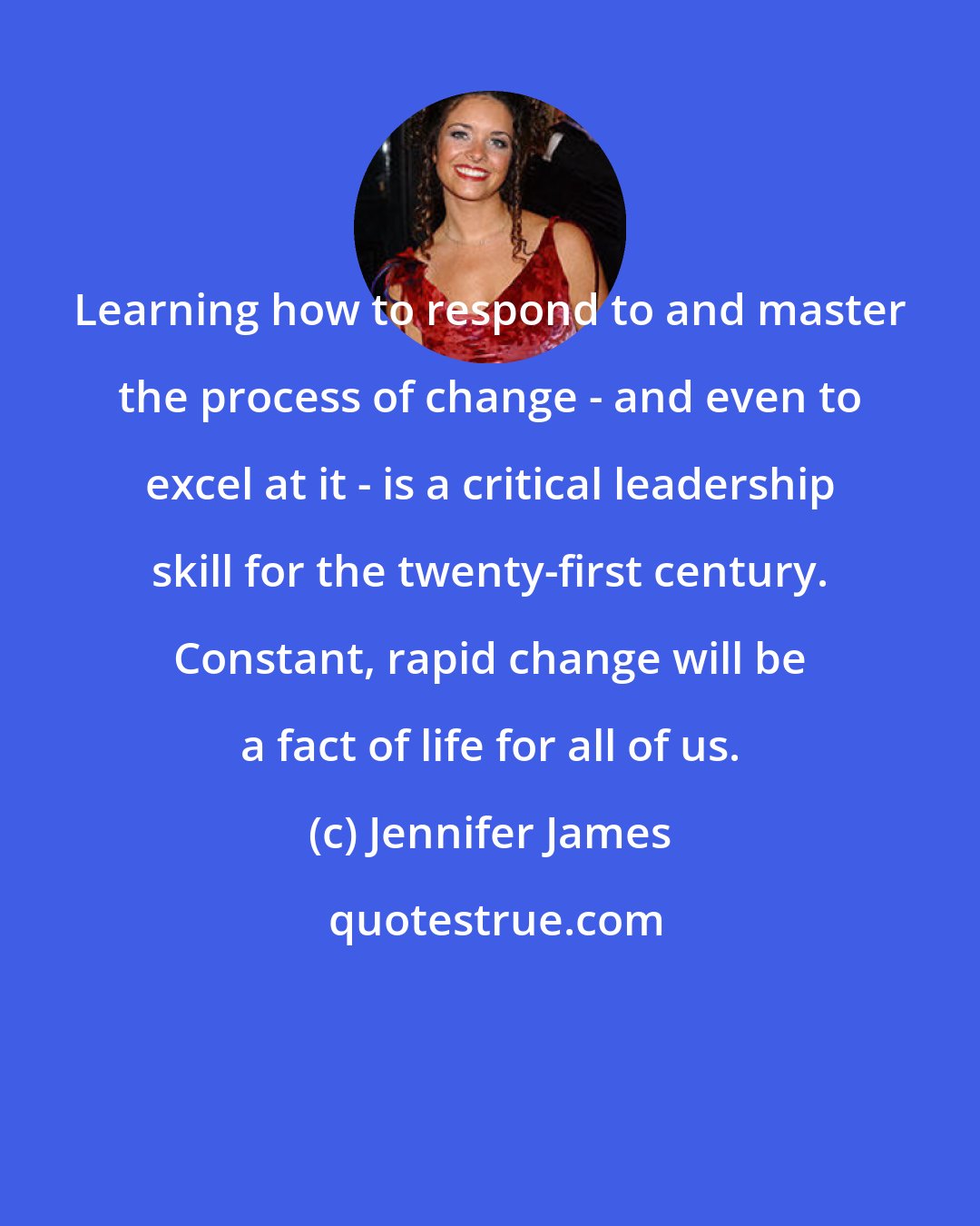 Jennifer James: Learning how to respond to and master the process of change - and even to excel at it - is a critical leadership skill for the twenty-first century. Constant, rapid change will be a fact of life for all of us.