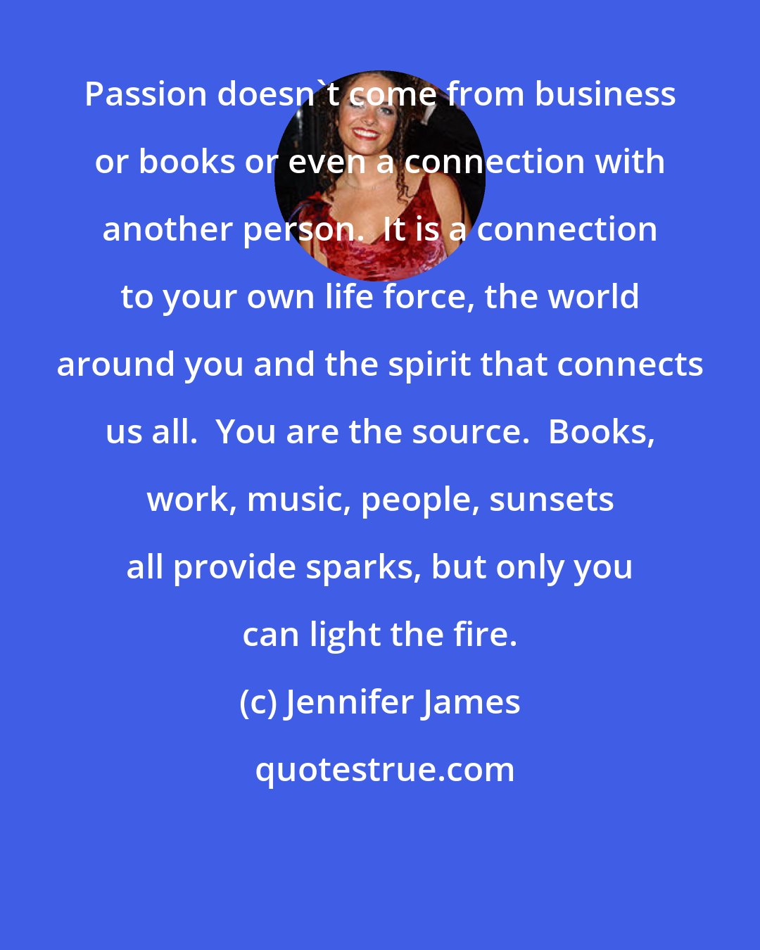 Jennifer James: Passion doesn't come from business or books or even a connection with another person.  It is a connection to your own life force, the world around you and the spirit that connects us all.  You are the source.  Books, work, music, people, sunsets all provide sparks, but only you can light the fire.