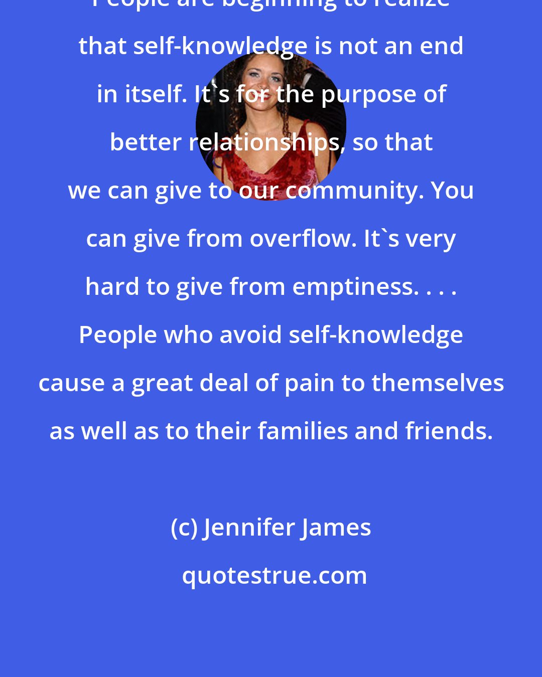 Jennifer James: People are beginning to realize that self-knowledge is not an end in itself. It's for the purpose of better relationships, so that we can give to our community. You can give from overflow. It's very hard to give from emptiness. . . . People who avoid self-knowledge cause a great deal of pain to themselves as well as to their families and friends.