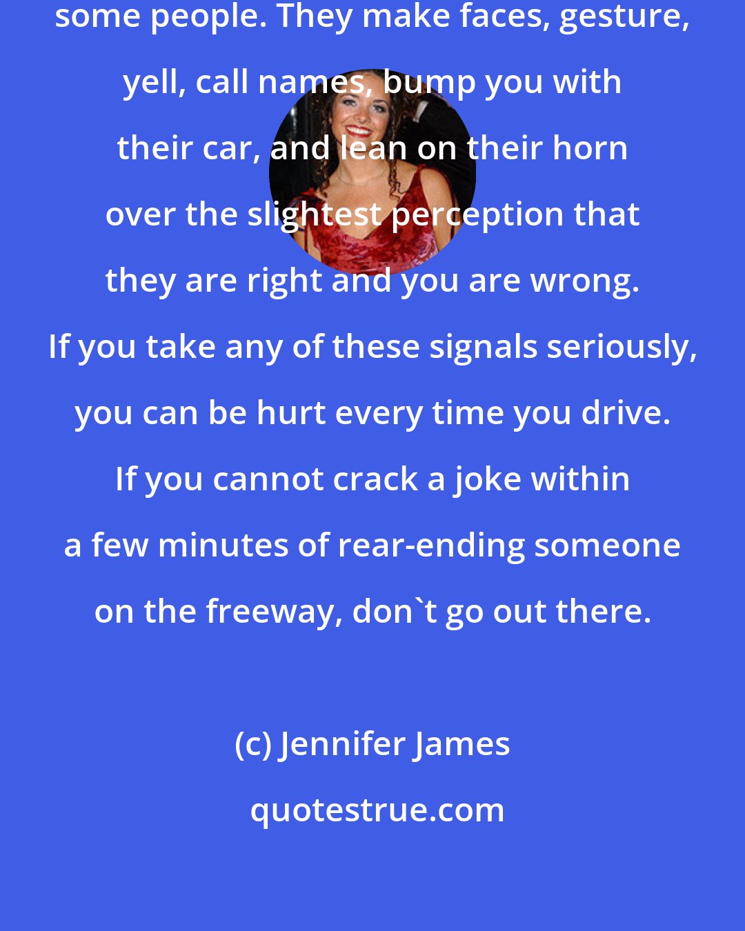 Jennifer James: Rush hour brings out the worst in some people. They make faces, gesture, yell, call names, bump you with their car, and lean on their horn over the slightest perception that they are right and you are wrong. If you take any of these signals seriously, you can be hurt every time you drive. If you cannot crack a joke within a few minutes of rear-ending someone on the freeway, don't go out there.