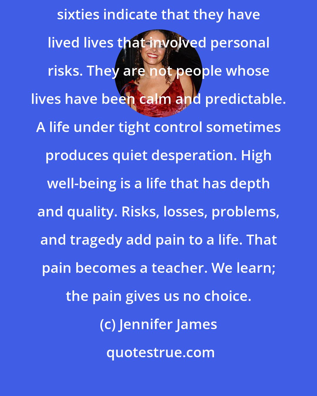 Jennifer James: Studies of people who report high well-being in their fifties and sixties indicate that they have lived lives that involved personal risks. They are not people whose lives have been calm and predictable. A life under tight control sometimes produces quiet desperation. High well-being is a life that has depth and quality. Risks, losses, problems, and tragedy add pain to a life. That pain becomes a teacher. We learn; the pain gives us no choice.