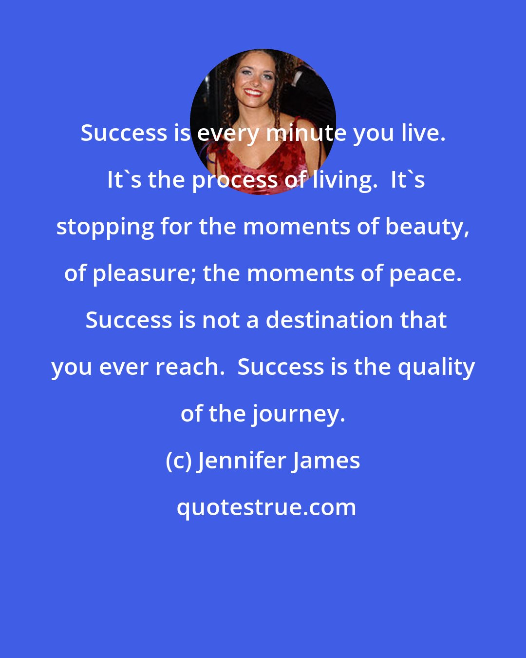 Jennifer James: Success is every minute you live.  It's the process of living.  It's stopping for the moments of beauty, of pleasure; the moments of peace.  Success is not a destination that you ever reach.  Success is the quality of the journey.