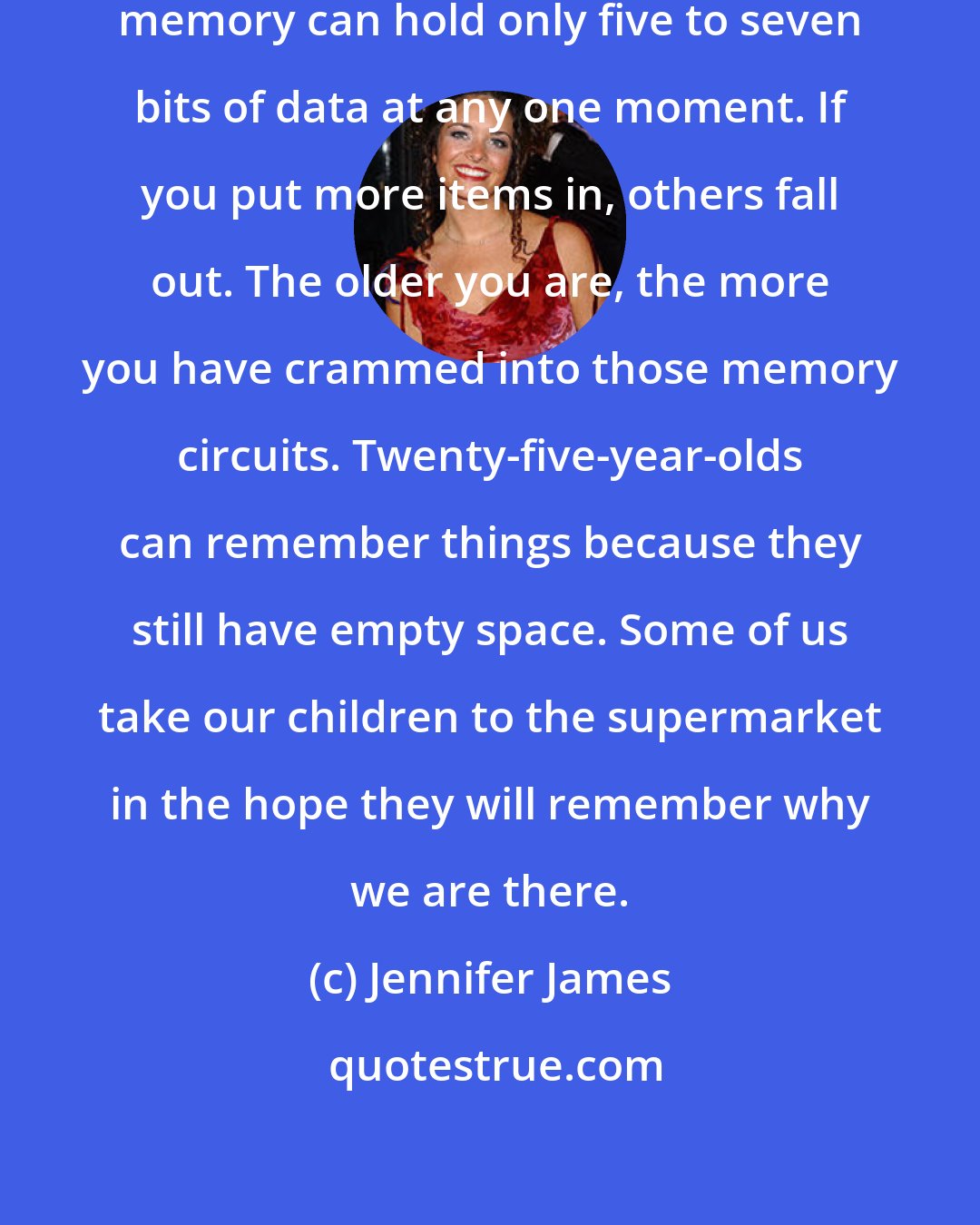 Jennifer James: The average person's short-term memory can hold only five to seven bits of data at any one moment. If you put more items in, others fall out. The older you are, the more you have crammed into those memory circuits. Twenty-five-year-olds can remember things because they still have empty space. Some of us take our children to the supermarket in the hope they will remember why we are there.