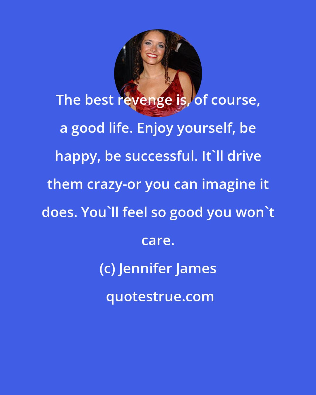 Jennifer James: The best revenge is, of course, a good life. Enjoy yourself, be happy, be successful. It'll drive them crazy-or you can imagine it does. You'll feel so good you won't care.