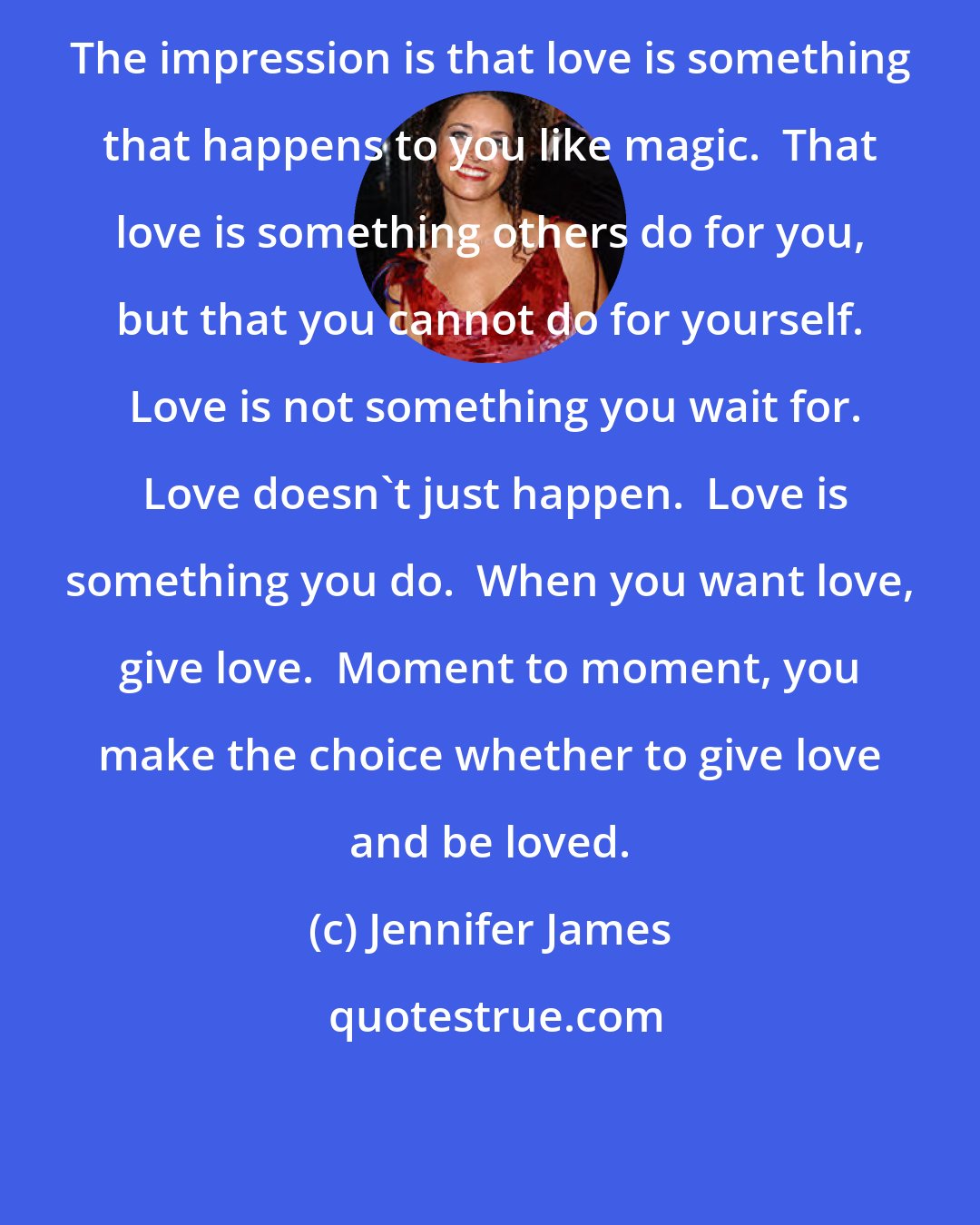 Jennifer James: The impression is that love is something that happens to you like magic.  That love is something others do for you, but that you cannot do for yourself.  Love is not something you wait for.  Love doesn't just happen.  Love is something you do.  When you want love, give love.  Moment to moment, you make the choice whether to give love and be loved.