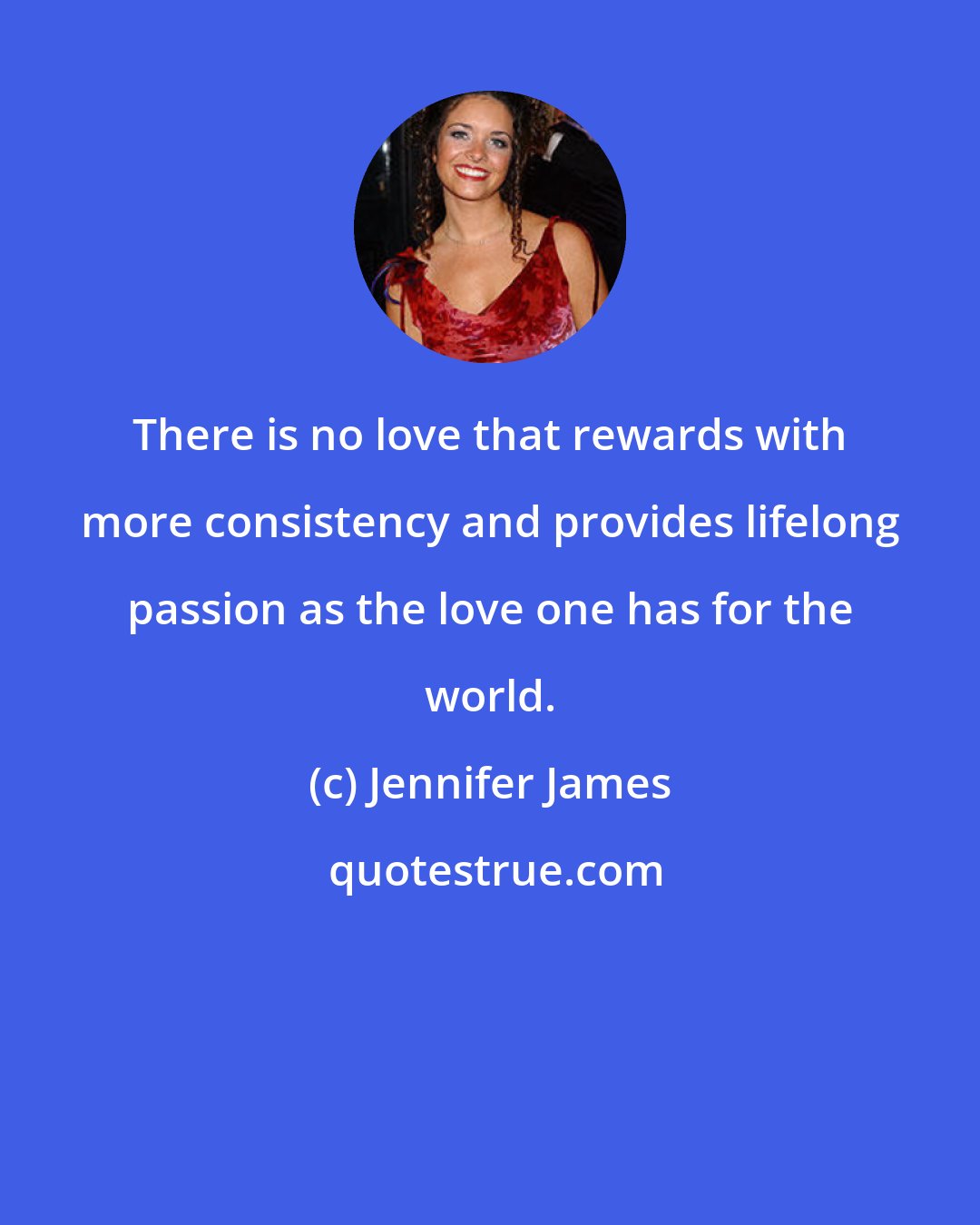 Jennifer James: There is no love that rewards with more consistency and provides lifelong passion as the love one has for the world.