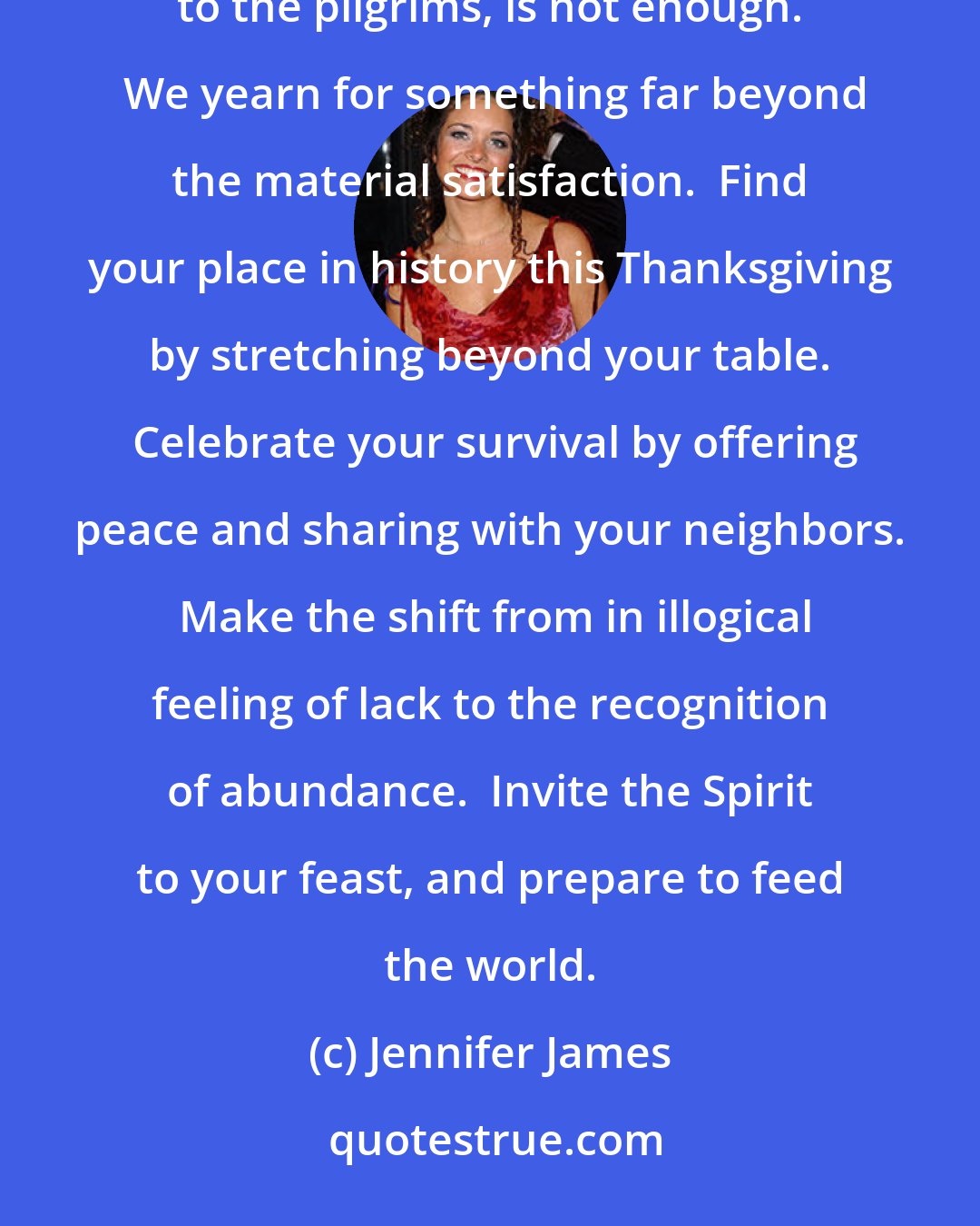 Jennifer James: We have so much, yet many Americans feel dissatisfied.  Somehow the full table, symbol of abundance to the pilgrims, is not enough.  We yearn for something far beyond the material satisfaction.  Find your place in history this Thanksgiving by stretching beyond your table.  Celebrate your survival by offering peace and sharing with your neighbors.  Make the shift from in illogical feeling of lack to the recognition of abundance.  Invite the Spirit to your feast, and prepare to feed the world.