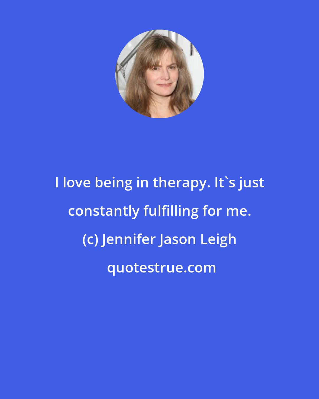 Jennifer Jason Leigh: I love being in therapy. It's just constantly fulfilling for me.