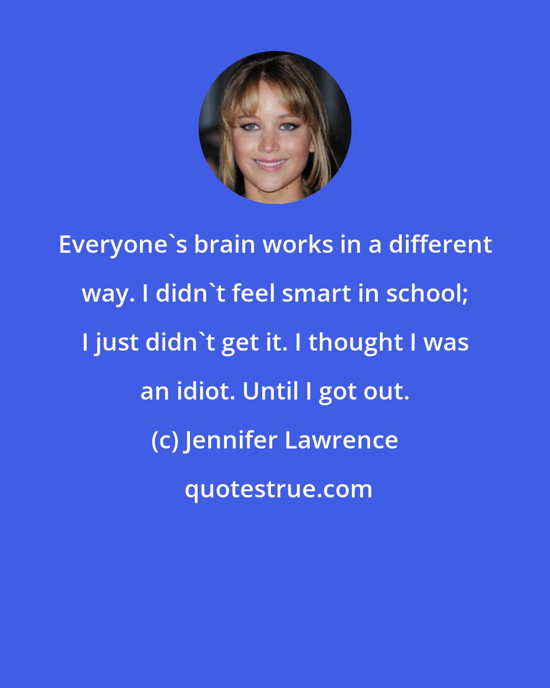 Jennifer Lawrence: Everyone's brain works in a different way. I didn't feel smart in school; I just didn't get it. I thought I was an idiot. Until I got out.