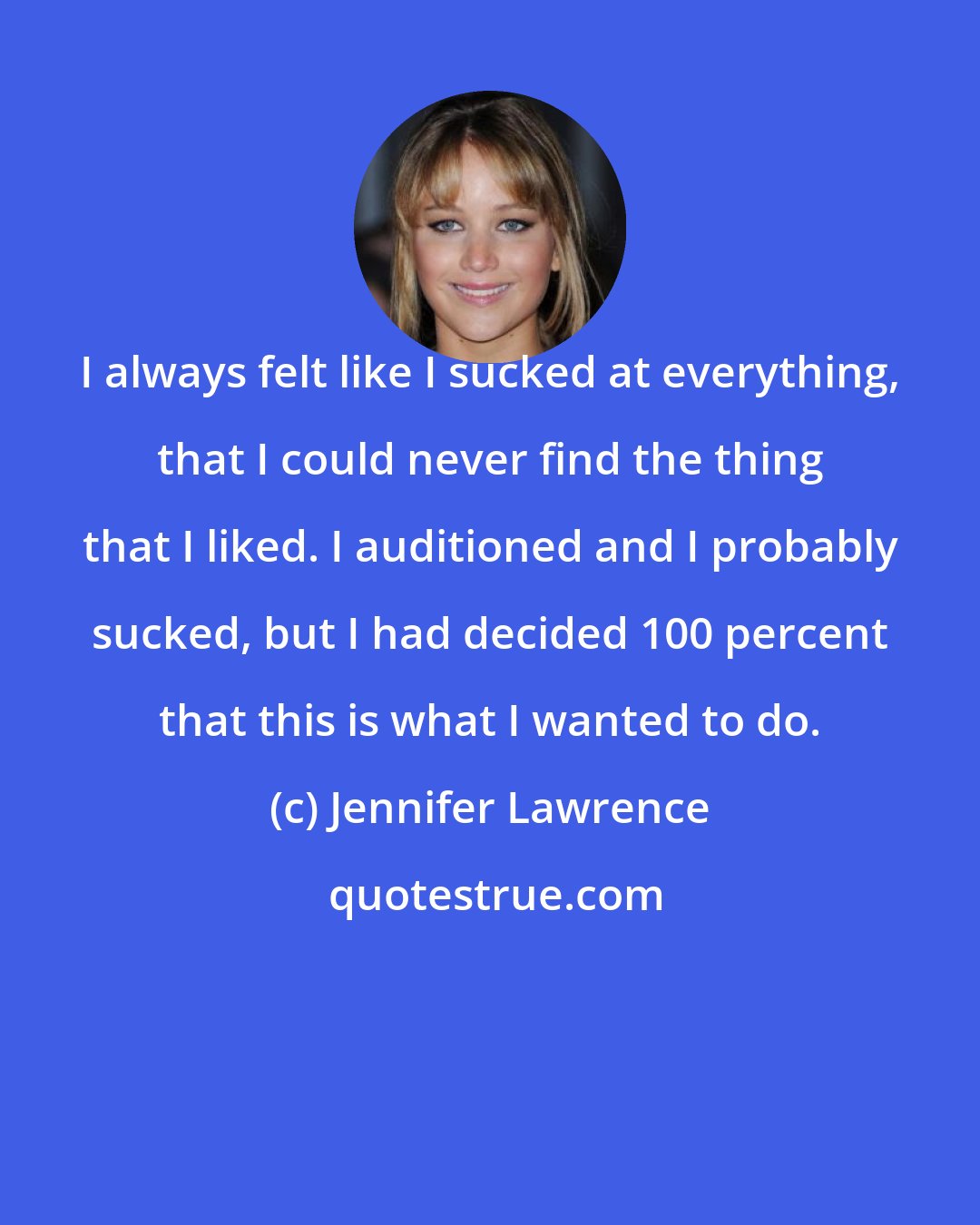 Jennifer Lawrence: I always felt like I sucked at everything, that I could never find the thing that I liked. I auditioned and I probably sucked, but I had decided 100 percent that this is what I wanted to do.